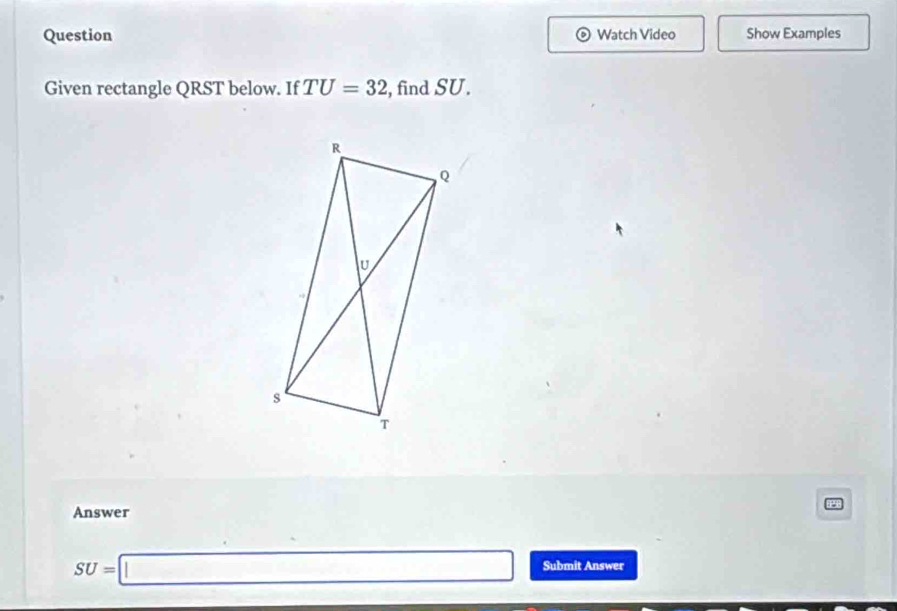 Question Watch Video Show Examples 
Given rectangle QRST below. If TU=32 , find SU. 
Answer
SU=□ Submit Answer