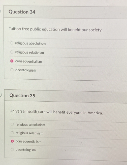 Tuition free public education will beneft our society.
religious absolutism
religious relativism
consequentialism
deontologism
Question 35
Universal health care will beneft everyone in America.
religious absolutism
religious relativism
consequentialism
deontologism