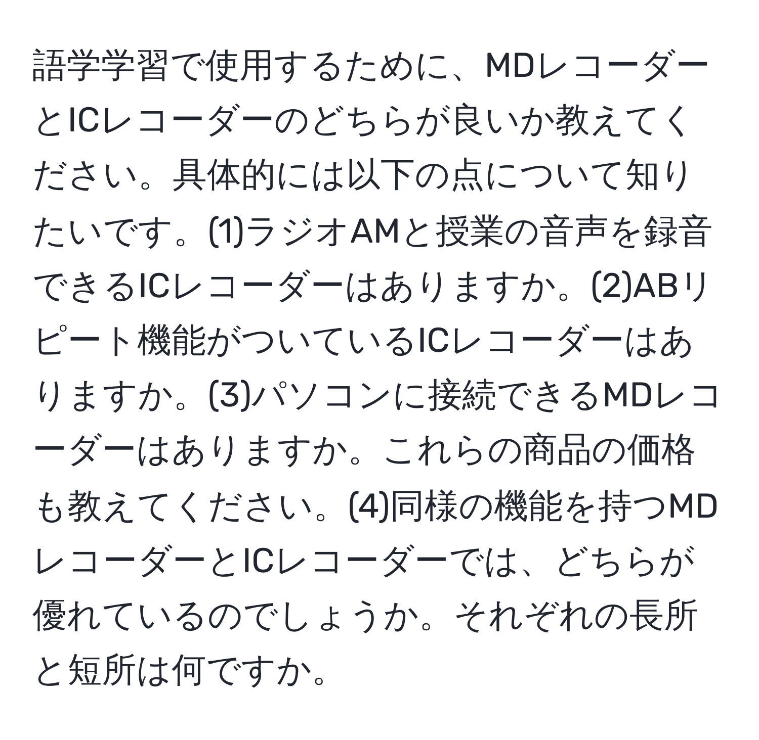 語学学習で使用するために、MDレコーダーとICレコーダーのどちらが良いか教えてください。具体的には以下の点について知りたいです。(1)ラジオAMと授業の音声を録音できるICレコーダーはありますか。(2)ABリピート機能がついているICレコーダーはありますか。(3)パソコンに接続できるMDレコーダーはありますか。これらの商品の価格も教えてください。(4)同様の機能を持つMDレコーダーとICレコーダーでは、どちらが優れているのでしょうか。それぞれの長所と短所は何ですか。