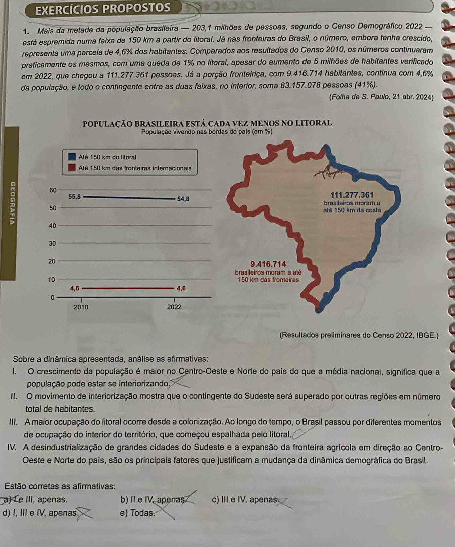 EXERCÍCIOS PROPOSTOS
1. Mais da metade da população brasileira — 203,1 milhões de pessoas, segundo o Censo Demográfico 2022 
está espremida numa faixa de 150 km a partir do litoral. Já nas fronteiras do Brasil, o número, embora tenha crescido,
representa uma parcela de 4,6% dos habitantes. Comparados aos resultados do Censo 2010, os números continuaram
praticamente os mesmos, com uma queda de 1% no litoral, apesar do aumento de 5 milhões de habitantes verificado
em 2022, que chegou a 111.277.361 pessoas. Já a porção fronteiriça, com 9.416.714 habitantes, continua com 4,6%
da população, e todo o contingente entre as duas faixas, no interior, soma 83.157.078 pessoas (41%).
(Folha de S. Paulo, 21 abr. 2024)
POPULAÇÃO BRASILEIRA ESTÁ CADA VEZ MENOS NO LITORAL
População vivendo nas bordas do país (em %)
Até 150 km do litoral
Até 150 km das fronteiras internacionais
60
55,8 
54,8
: 50
40
30
20
10 
4,6 4,6
0
2010 2022
(Resultados preliminares do Censo 2022, IBGE.)
Sobre a dinâmica apresentada, análise as afirmativas:
I. O crescimento da população é maior no Centro-Oeste e Norte do país do que a média nacional, significa que a
população pode estar se interiorizando
II. O movimento de interiorização mostra que o contingente do Sudeste será superado por outras regiões em número
total de habitantes.
IIII. A maior ocupação do litoral ocorre desde a colonização. Ao longo do tempo, o Brasil passou por diferentes momentos
de ocupação do interior do território, que começou espalhada pelo litoral.
IV. A desindustrialização de grandes cidades do Sudeste e a expansão da fronteira agrícola em direção ao Centro-
Oeste e Norte do país, são os principais fatores que justificam a mudança da dinâmica demográfica do Brasil.
Estão corretas as afirmativas:
a) L e III, apenas. b) I e IV, apenas c) IIIe IV, apenas
d) I, III e IV, apenas. e) Todas.