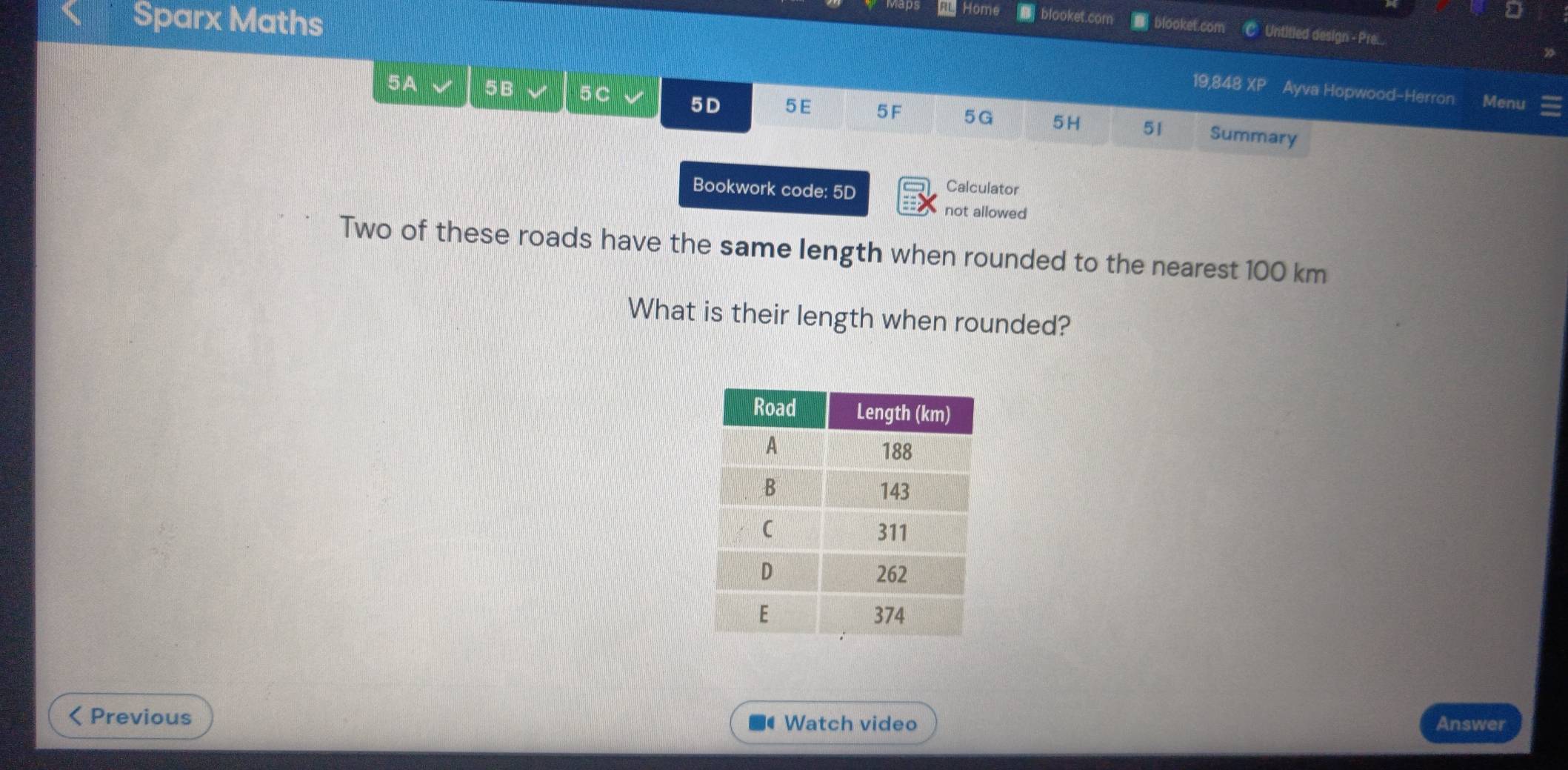 RL Home | blooket.com 
Sparx Maths D blooket.com Untited design - Pre... 
19,848 Xe Ayva Hopwood-Herron Menu 
5A 5B 5C 5D 5 E 5F 5G 5H 51 Summary 
Bookwork code: 5D 
Calculator 
not allowed 
Two of these roads have the same length when rounded to the nearest 100 km
What is their length when rounded? 
Previous Watch video Answer