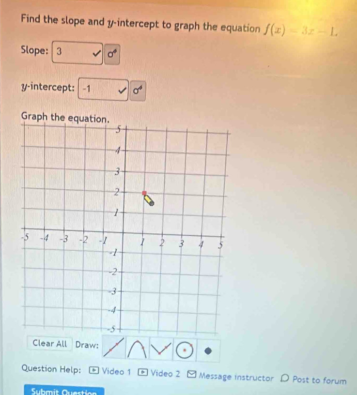 Find the slope and y-intercept to graph the equation f(x)=3x-L
Slope: 3 sigma^4
y-intercept: -1 sigma^4
Graph 
Clear All Draw: 
Question Help: D Video 1 D Video 2 Message instructor D Post to forum 
Submit Question