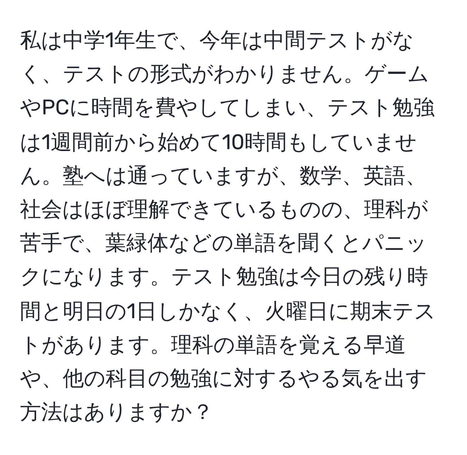 私は中学1年生で、今年は中間テストがなく、テストの形式がわかりません。ゲームやPCに時間を費やしてしまい、テスト勉強は1週間前から始めて10時間もしていません。塾へは通っていますが、数学、英語、社会はほぼ理解できているものの、理科が苦手で、葉緑体などの単語を聞くとパニックになります。テスト勉強は今日の残り時間と明日の1日しかなく、火曜日に期末テストがあります。理科の単語を覚える早道や、他の科目の勉強に対するやる気を出す方法はありますか？