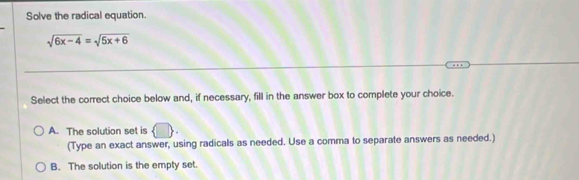 Solve the radical equation.
sqrt(6x-4)=sqrt(5x+6)
Select the correct choice below and, if necessary, fill in the answer box to complete your choice.
A. The solution set is  □ . 
(Type an exact answer, using radicals as needed. Use a comma to separate answers as needed.)
B. The solution is the empty set.