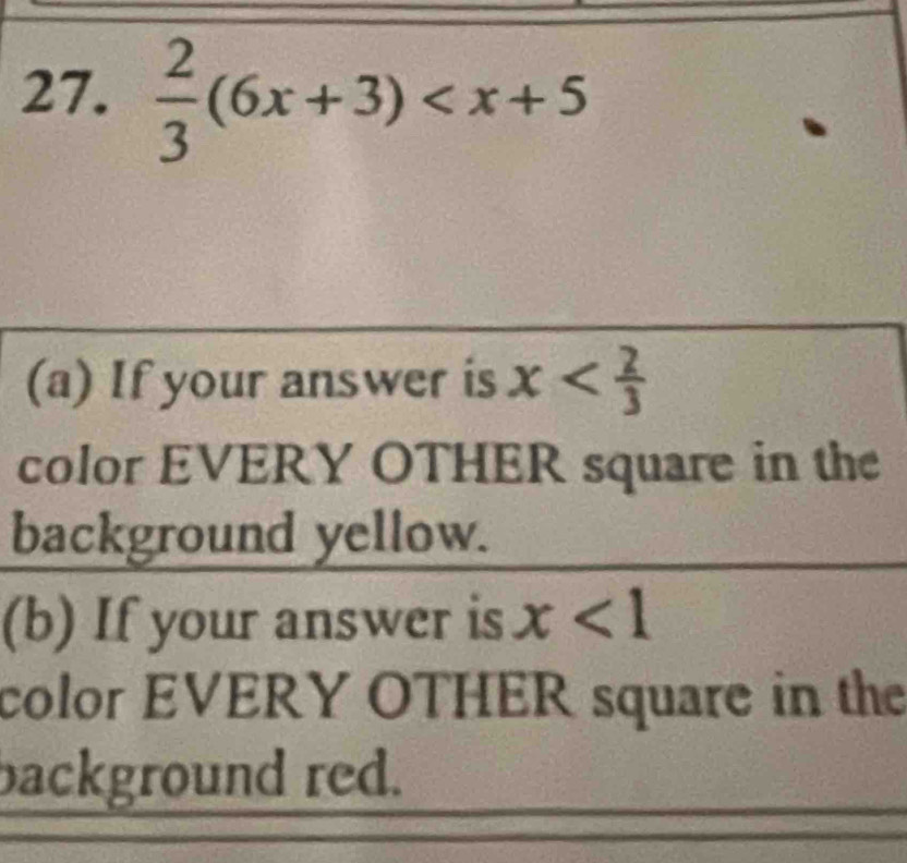  2/3 (6x+3)
(a) If your answer is x
color EVERY OTHER square in the 
background yellow. 
(b) If your answer is x<1</tex> 
color EVERY OTHER square in the 
background red.