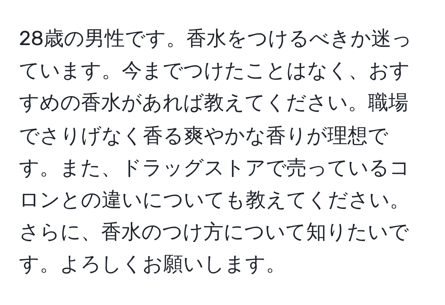 28歳の男性です。香水をつけるべきか迷っています。今までつけたことはなく、おすすめの香水があれば教えてください。職場でさりげなく香る爽やかな香りが理想です。また、ドラッグストアで売っているコロンとの違いについても教えてください。さらに、香水のつけ方について知りたいです。よろしくお願いします。