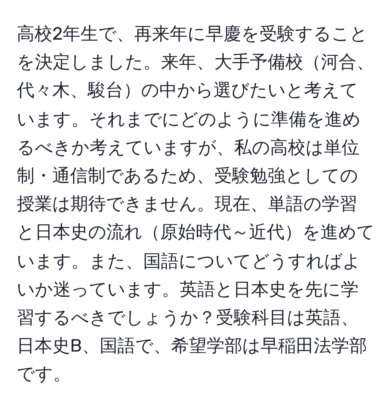 高校2年生で、再来年に早慶を受験することを決定しました。来年、大手予備校河合、代々木、駿台の中から選びたいと考えています。それまでにどのように準備を進めるべきか考えていますが、私の高校は単位制・通信制であるため、受験勉強としての授業は期待できません。現在、単語の学習と日本史の流れ原始時代～近代を進めています。また、国語についてどうすればよいか迷っています。英語と日本史を先に学習するべきでしょうか？受験科目は英語、日本史B、国語で、希望学部は早稲田法学部です。