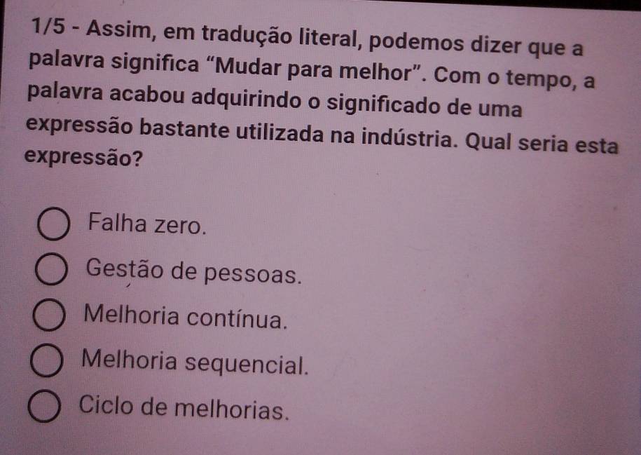 1/5 - Assim, em tradução literal, podemos dizer que a
palavra significa “Mudar para melhor”. Com o tempo, a
palavra acabou adquirindo o significado de uma
expressão bastante utilizada na indústria. Qual seria esta
expressão?
Falha zero.
Gestão de pessoas.
Melhoria contínua.
Melhoria sequencial.
Ciclo de melhorias.