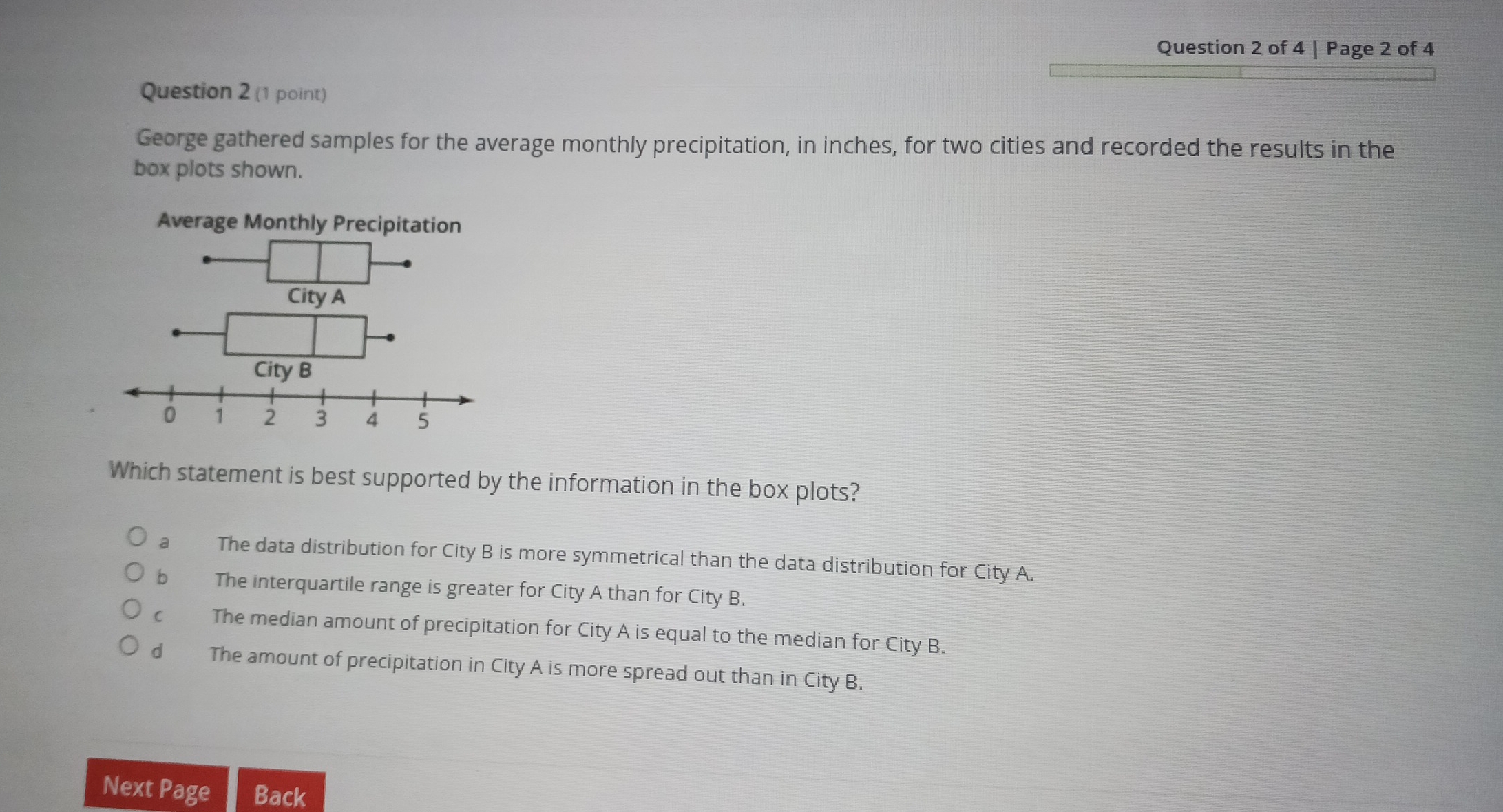 Page 2 of 4
Question 2 (1 point)
George gathered samples for the average monthly precipitation, in inches, for two cities and recorded the results in the
box plots shown.
Average Monthly Precipitation
Which statement is best supported by the information in the box plots?
a The data distribution for City B is more symmetrical than the data distribution for City A.
bì The interquartile range is greater for City A than for City B.
The median amount of precipitation for City A is equal to the median for City B.
d The amount of precipitation in City A is more spread out than in City B.
Next Page Back