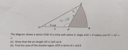 The diagram shows a sector OAB of a circle with centre 0. Angle AOB=θ radians and OP=AP=
x. 
(a) Show that the arc length AB is 2xθ cosθ. 
(b) Find the area of the shaded region APB in terms of x and θ.