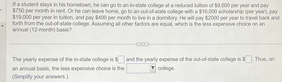 If a student stays in his hometown, he can go to an in-state college at a reduced tuition of $9,600 per year and pay
$750 per month in rent. Or he can leave home, go to an out-of-state college with a $10,000 scholarship (per year), pay
$19,000 per year in tuition, and pay $400 per month to live in a dormitory. He will pay $2000 per year to travel back and 
forth from the out-of-state college. Assuming all other factors are equal, which is the less expensive choice on an 
annual (12-month) basis? 
The yearly expense of the in-state college is $□ and the yearly expense of the out-of-state college is $□. Thus, on 
an annual basis, the less expensive choice is the college. 
(Simplify your answers.)