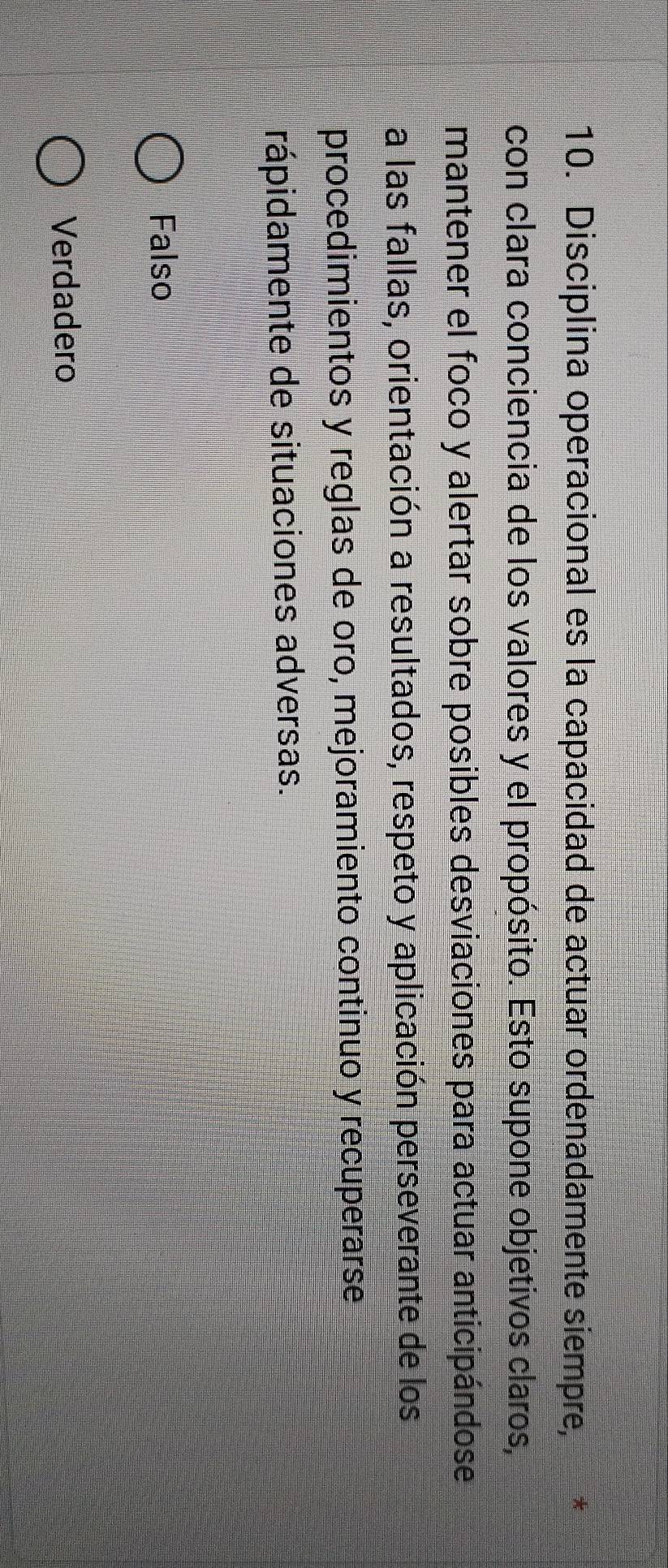 Disciplina operacional es la capacidad de actuar ordenadamente siempre, *
con clara conciencia de los valores y el propósito. Esto supone objetivos claros,
mantener el foco y alertar sobre posibles desviaciones para actuar anticipándose
a las fallas, orientación a resultados, respeto y aplicación perseverante de los
procedimientos y reglas de oro, mejoramiento continuo y recuperarse
rápidamente de situaciones adversas.
Falso
Verdadero