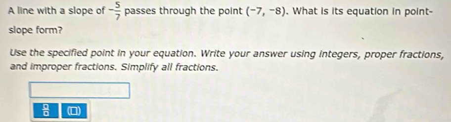 A line with a slope of - 5/7  passes through the point (-7,-8). What is its equation in point- 
slope form? 
Use the specified point in your equation. Write your answer using integers, proper fractions, 
and improper fractions. Simplify all fractions.
 □ /□  