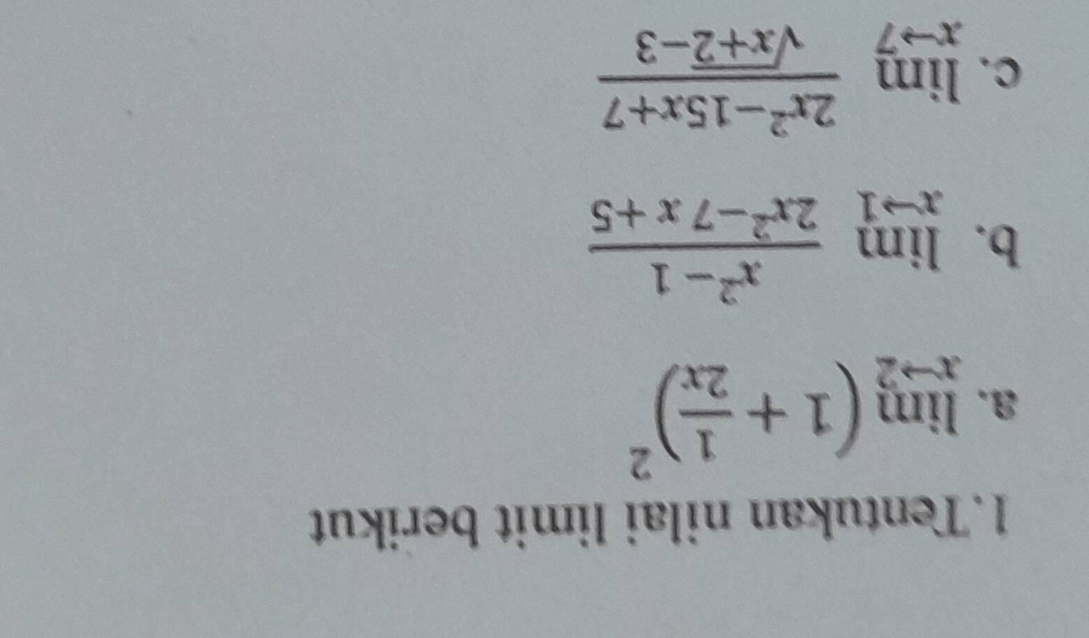 Tentukan nilai limit berikut
a. limlimits _xto 2(1+ 1/2x )^2
b. limlimits _xto 1 (x^2-1)/2x^2-7x+5 
C. limlimits _xto 7 (2x^2-15x+7)/sqrt(x+2)-3 