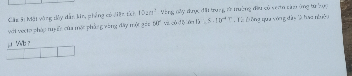 Một vòng dây dẫn kín, phẳng có diện tích 10cm^2 , Vòng dây được đặt trong từ trường đều có vecto cảm úng từ hợp 
với vectơ pháp tuyến của mặt phắng vòng dây một góc 60° và có độ lớn là 1,5· 10^(-4)T. Từ thông qua vòng dây là bao nhiêu 
μ Wb ?