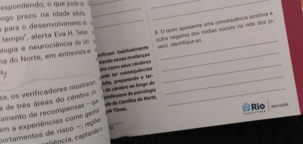 espondendo, o que pode te__ 
_ 
ngo prazo na idade adults, 
_ 
_8. O texto apresenta uma consequência positiva e 
opara o desenvolvimento do 
outra negativa das mídias sociais na vida dos jo- 
tempo', alerta Eva H. Telzer, 9 
plogia e neurociência da Uni-_ 
na do Norte, em entrevista ao_ 
srificam habitualmente vens. Identifique-as. 
trando essas mudanças 
eira como seus cérebros_ 
s 
bode ter consequências 
se, os verificadores mostraram fulta, preparando o ter-_ 
professora de psicologia 
e de três áreas do cérebro: ciro do cérebro ao longo do_ 
amento de recompensas - que de da Carolina do Norte, 
em a experiências como ganhar 5rk Times. 
Rio educação 
portamentos de risco -; regiões 
cliência, captando o 32