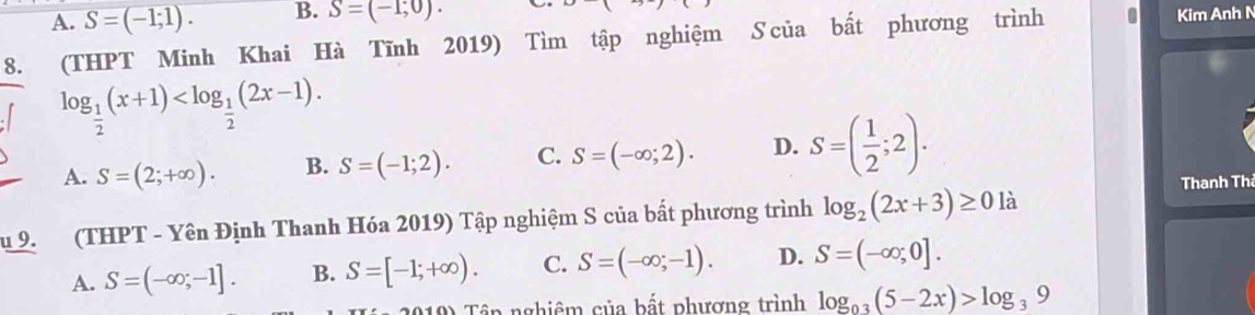 A. S=(-1;1). B. S=(-1,0). Kim Anh N
8. (THPT Minh Khai Hà Tĩnh 2019) Tìm tập nghiệm S của bất phương trình
log _ 1/2 (x+1) .
A. S=(2;+∈fty ). B. S=(-1;2). C. S=(-∈fty ;2). D. S=( 1/2 ;2). 
Thanh Thá
u 9. (THPT - Yên Định Thanh Hóa 2019) Tập nghiệm S của bất phương trình log _2(2x+3)≥ 0 là
A. S=(-∈fty ;-1]. B. S=[-1;+∈fty ). C. S=(-∈fty ,-1). D. S=(-∈fty ;0]. 
10) Tầp nghiêm của bất phượng trình log _0.3(5-2x)>log _39