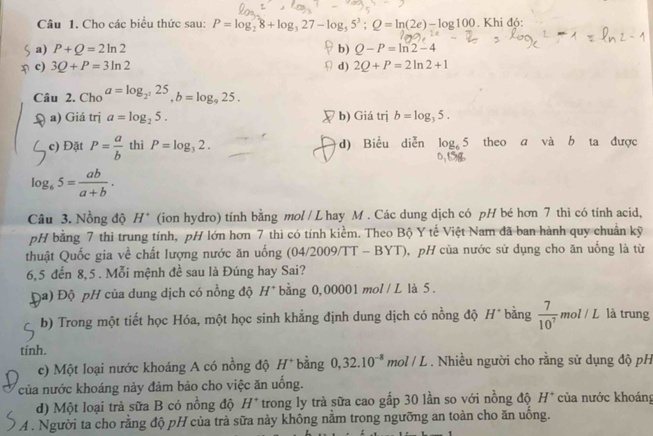 Cho các biểu thức sau: P=log _28+log _327-log _55^3;Q=ln (2e)-log 100. Khi đó:
a) P+Q=2ln 2 b) Q-P=ln 2-4
c) 3Q+P=3ln 2 d) 2Q+P=2ln 2+1
Câu 2. Cho a=log _2^225,b=log _925.
a) Giá trị a=log _25. b) Giá trị b=log _35.
c) Đặt P= a/b  thì P=log _32. d) Biểu diễn log _65 theo a và b ta được
log _65= ab/a+b .
Câu 3. Nồng độ H^+ (ion hydro) tính bằng mol / L hay M . Các dung dịch có pH bé hơn 7 thì có tính acid,
pH bằng 7 thi trung tính, pH lớn hơn 7 thì có tính kiểm. Theo Bộ Y tế Việt Nam đã ban hành quy chuẩn kỹ
thuật Quốc gia về chất lượng nước ăn uống 104/20 )09/TT-BYT) ,  pH của nước sử dụng cho ăn uống là từ
6,5 đến 8,5 . Mỗi mệnh đề sau là Đúng hay Sai?
(a) Độ pH của dung dịch có nồng độ H*bằng 0,00001 mol / L là 5.
b) Trong một tiết học Hóa, một học sinh khẳng định dung dịch có nồng độ H* bằng  7/10^7  mol/L là trung
tính.
c) Một loại nước khoáng A có nồng độ H^+ bằng 0,32.10^(-8) mol / L . Nhiều người cho rằng sử dụng độ pH
của nước khoáng này đảm bảo cho việc ăn uống.
d) Một loại trà sữa B có nồng độ H^+ trong ly trà sữa cao gấp 30 lần so với nồng độ H^+ của nước khoáng
A . Người ta cho rằng độ pH của trà sữa này không nằm trong ngưỡng an toàn cho ăn uồng.