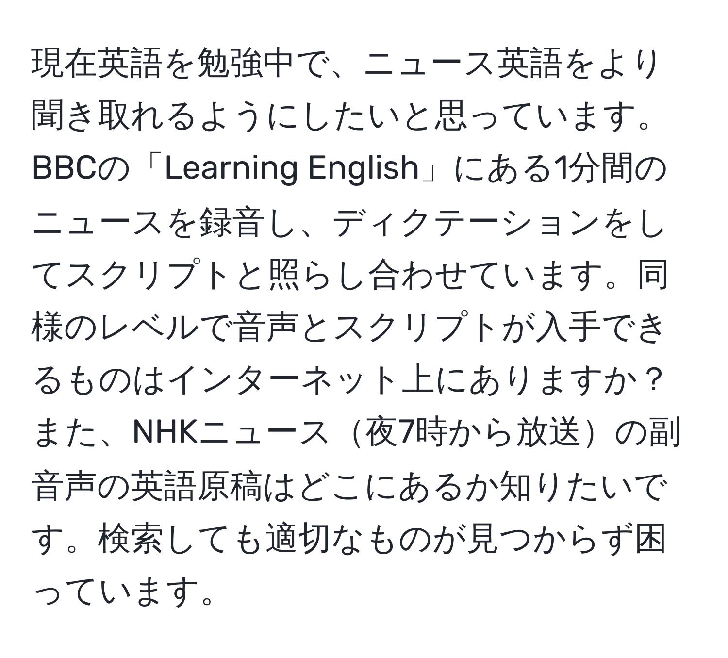 現在英語を勉強中で、ニュース英語をより聞き取れるようにしたいと思っています。BBCの「Learning English」にある1分間のニュースを録音し、ディクテーションをしてスクリプトと照らし合わせています。同様のレベルで音声とスクリプトが入手できるものはインターネット上にありますか？また、NHKニュース夜7時から放送の副音声の英語原稿はどこにあるか知りたいです。検索しても適切なものが見つからず困っています。