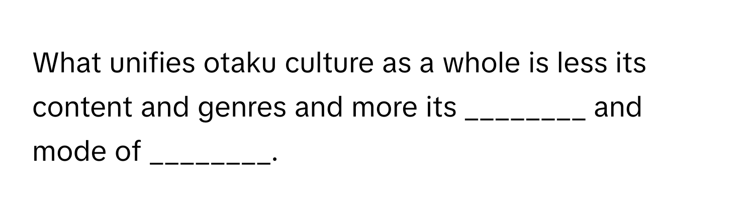 What unifies otaku culture as a whole is less its content and genres and more its ________ and mode of ________.