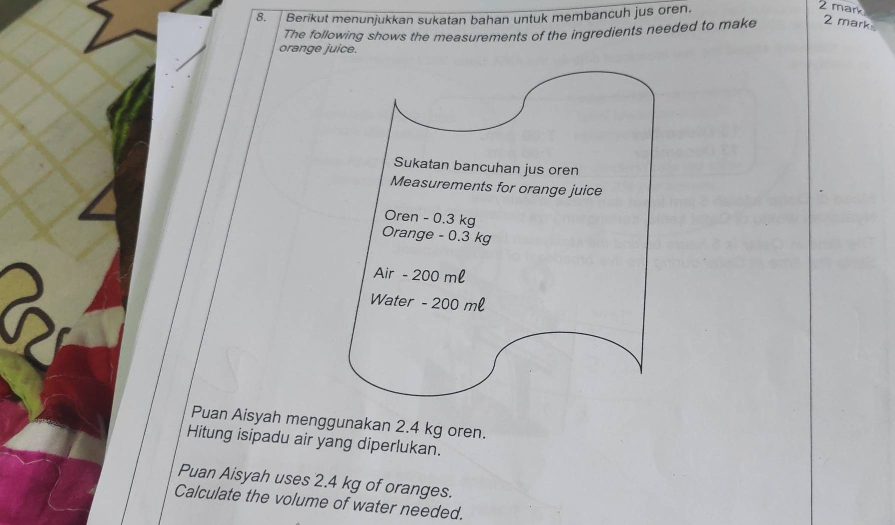 Berikut menunjukkan sukatan bahan untuk membancuh jus oren. 
2 mark 
The following shows the measurements of the ingredients needed to make 
2 mark 
orange juice. 
Puan Aisyah menggunakan 2.4 kg oren. 
Hitung isipadu air yang diperlukan. 
Puan Aisyah uses 2.4 kg of oranges. 
Calculate the volume of water needed.