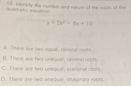 Identify the number and nature of the roots of the
quadratic equation
y=2x^2-8x+10
A. There are two equal, rational roots
B. There are two unequal, rational roots
C. There are two unequal, irrational roots.
D. There are two unequal, imaginary roots.