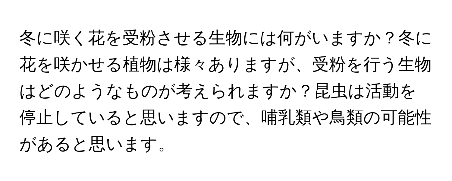 冬に咲く花を受粉させる生物には何がいますか？冬に花を咲かせる植物は様々ありますが、受粉を行う生物はどのようなものが考えられますか？昆虫は活動を停止していると思いますので、哺乳類や鳥類の可能性があると思います。