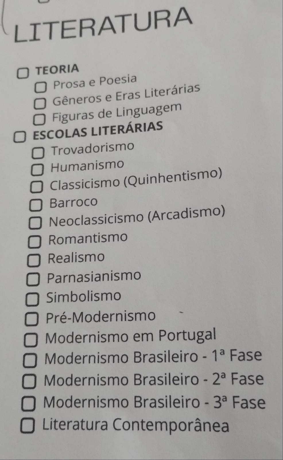 LITERATURA
TEORIA
Prosa e Poesia
Gêneros e Eras Literárias
Figuras de Linguagem
ESCOLAS LITERÁRIAS
Trovadorismo
Humanismo
Classicismo (Quinhentismo)
Barroco
Neoclassicismo (Arcadismo)
Romantismo
Realismo
Parnasianismo
Simbolismo
Pré-Modernismo
Modernismo em Portugal
Modernismo Brasileiro -1^a Fase
Modernismo Brasileiro -2^a Fase
Modernismo Brasileiro -3^a Fase
Literatura Contemporânea