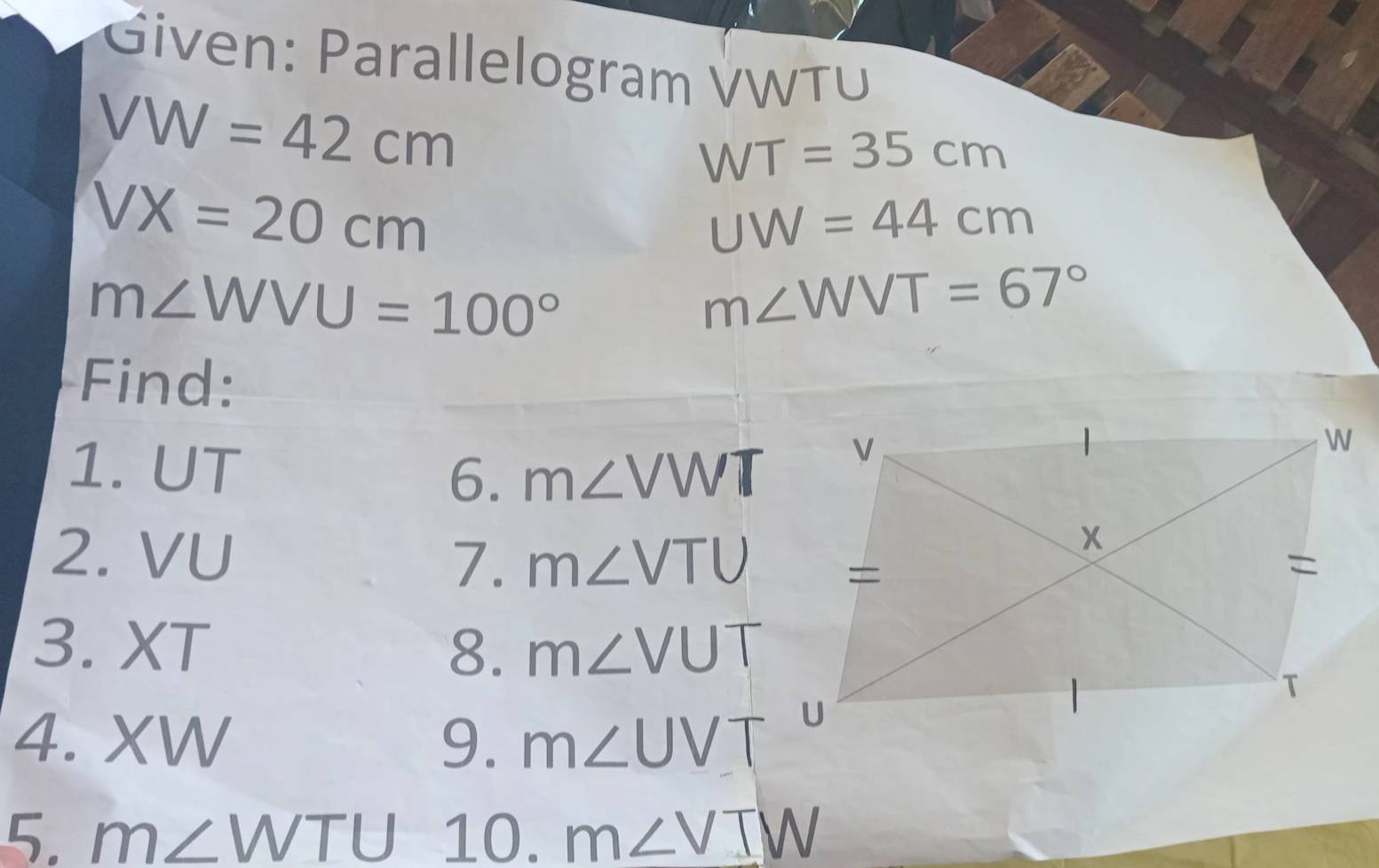 Given: Parallelogram VWTU
VW=42cm
WT=35cm
VX=20cm
UW=44cm
m∠ WVU=100°
m∠ WVT=67°
Find: 
1. UT
6. m∠ VWT
7. 
2. VU m∠ VTU
3. XT 8. m∠ VUT
4. XW 9. m∠ UVT
5. m∠ WTU 10. m∠ VIW