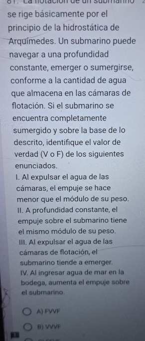 6 1 . La notación de un submanno
se rige básicamente por el
principio de la hidrostática de
Arquímedes. Un submarino puede
navegar a una profundidad
constante, emerger o sumergirse,
conforme a la cantidad de agua
que almacena en las cámaras de
flotación. Si el submarino se
encuentra completamente
sumergido y sobre la base de lo
descrito, identifique el valor de
verdad (V o F) de los siguientes
enunciados.
I. Al expulsar el agua de las
cámaras, el empuje se hace
menor que el módulo de su peso.
II. A profundidad constante, el
empuje sobre el submarino tiene
el mismo módulo de su peso.
III. Al expulsar el agua de las
cámaras de flotación, el
submarino tiende a emerger.
IV. Al ingresar agua de mar en la
bodega, aumenta el empuje sobre
el submarino.
A) FVVF
B) VVVF