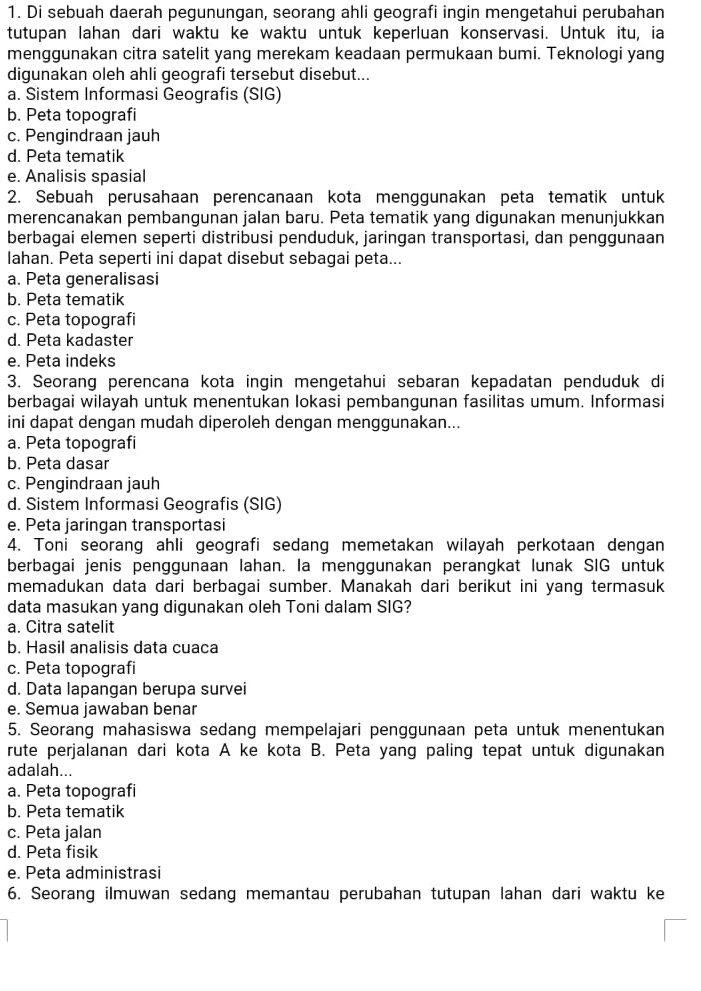 Di sebuah daerah pegunungan, seorang ahli geografi ingin mengetahui perubahan
tutupan lahan dari waktu ke waktu untuk keperluan konservasi. Untuk itu, ia
menggunakan citra satelit yang merekam keadaan permukaan bumi. Teknologi yang
digunakan oleh ahli geografi tersebut disebut...
a. Sistem Informasi Geografis (SIG)
b. Peta topografi
c. Pengindraan jauh
d. Peta tematik
e. Analisis spasial
2. Sebuah perusahaan perencanaan kota menggunakan peta tematik untuk
merencanakan pembangunan jalan baru. Peta tematik yang digunakan menunjukkan
berbagai elemen seperti distribusi penduduk, jaringan transportasi, dan penggunaan
Iahan. Peta seperti ini dapat disebut sebagai peta...
a. Peta generalisasi
b. Peta tematik
c. Peta topografi
d. Peta kadaster
e. Peta indeks
3. Seorang perencana kota ingin mengetahui sebaran kepadatan penduduk di
berbagai wilayah untuk menentukan Iokasi pembangunan fasilitas umum. Informasi
ini dapat dengan mudah diperoleh dengan menggunakan...
a. Peta topografi
b. Peta dasar
c. Pengindraan jauh
d. Sistem Informasi Geografis (SIG)
e. Peta jaringan transportasi
4. Toni seorang ahli geografi sedang memetakan wilayah perkotaan dengan
berbagai jenis penggunaan lahan. la menggunakan perangkat lunak SIG untuk
memadukan data dari berbagai sumber. Manakah dari berikut ini yang termasuk
data masukan yang digunakan oleh Toni dalam SIG?
a. Citra satelit
b. Hasil analisis data cuaca
c. Peta topografi
d. Data lapangan berupa survei
e. Semua jawaban benar
5. Seorang mahasiswa sedang mempelajari penggunaan peta untuk menentukan
rute perjalanan dari kota A ke kota B. Peta yang paling tepat untuk digunakan
adalah...
a. Peta topografi
b. Peta tematik
c. Peta jalan
d. Peta fisik
e. Peta administrasi
6. Seorang ilmuwan sedang memantau perubahan tutupan lahan dari waktu ke