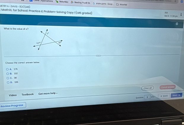 NB | Applications MobyMax Reading Plus® RA snake game - Goog! . Imported
MeTRY a - davis - 3(a) (lms)
DUE
; MathXL for School: Practice & Problem-Solving Copy 1 (LMS graded) Oct 4 - 11.59 pm
What is the value of x?
Choose the correct answer below
A. 176
B. 102
C. 98
D. 106
Clear all Chec al=
Video Textbook Get more help -
Quesitián 4 Dock Rvlmaf B
Roview Progress