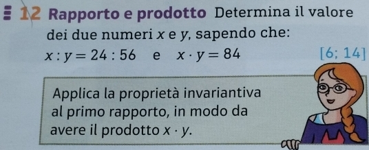 Rapporto e prodotto Determina il valore 
dei due numeri x e y, sapendo che:
x:y=24:56 e x· y=84 [6;14]
Applica la proprietà invariantiva 
al primo rapporto, in modo da 
avere il prodotto x· y.