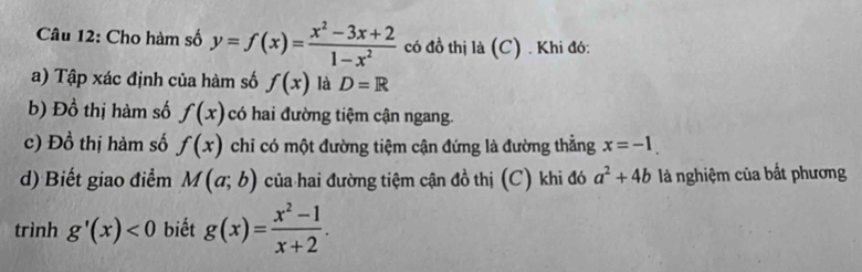 Cho hàm số y=f(x)= (x^2-3x+2)/1-x^2  có đồ thị là (C) . Khi đó: 
a) Tập xác định của hàm số f(x) là D=R
b) Đồ thị hàm số f(x) có hai đường tiệm cận ngang. 
c) Đồ thị hàm số f(x) chi có một đường tiệm cận đứng là đường thẳng x=-1. 
d) Biết giao điểm M(a;b) của hai đường tiệm cận đồ thị (C) khi đó a^2+4b là nghiệm của bắt phương 
trình g'(x)<0</tex> biết g(x)= (x^2-1)/x+2 .