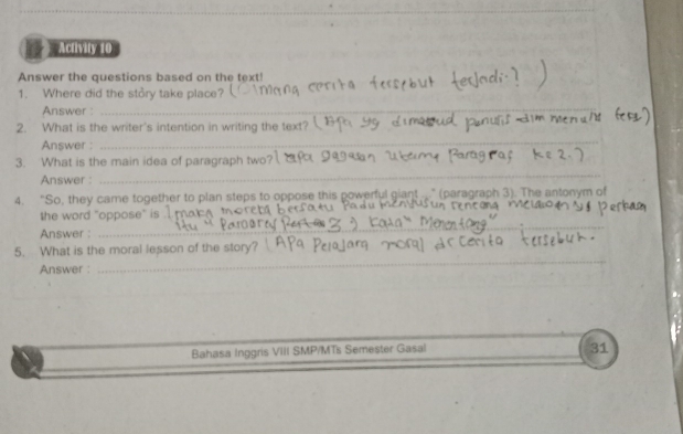 Activity 10 
Answer the questions based on the text! 
1. Where did the stôry take place? 
Answer :_ 
2. What is the writer's intention in writing the text?  
Answer : 
_ 
_ 
3. What is the main idea of paragraph two? 
Answer : 
4. “So, they came together to plan steps to oppose this powerful giant ...” (paragraph 3). The antonym o 
the word 'oppose' is . 
Answer : 
_ 
_ 
5. What is the moral lesson of the story? 
Answer : 
Bahasa Inggris VIII SMP/MTs Semester Gasal 
31