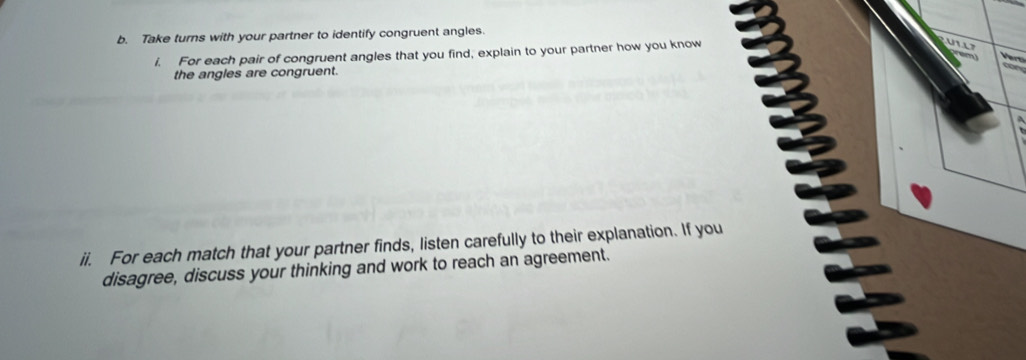 Take turns with your partner to identify congruent angles. 
i. For each pair of congruent angles that you find, explain to your partner how you know 
the angles are congruent. 
ii. For each match that your partner finds, listen carefully to their explanation. If you 
disagree, discuss your thinking and work to reach an agreement.