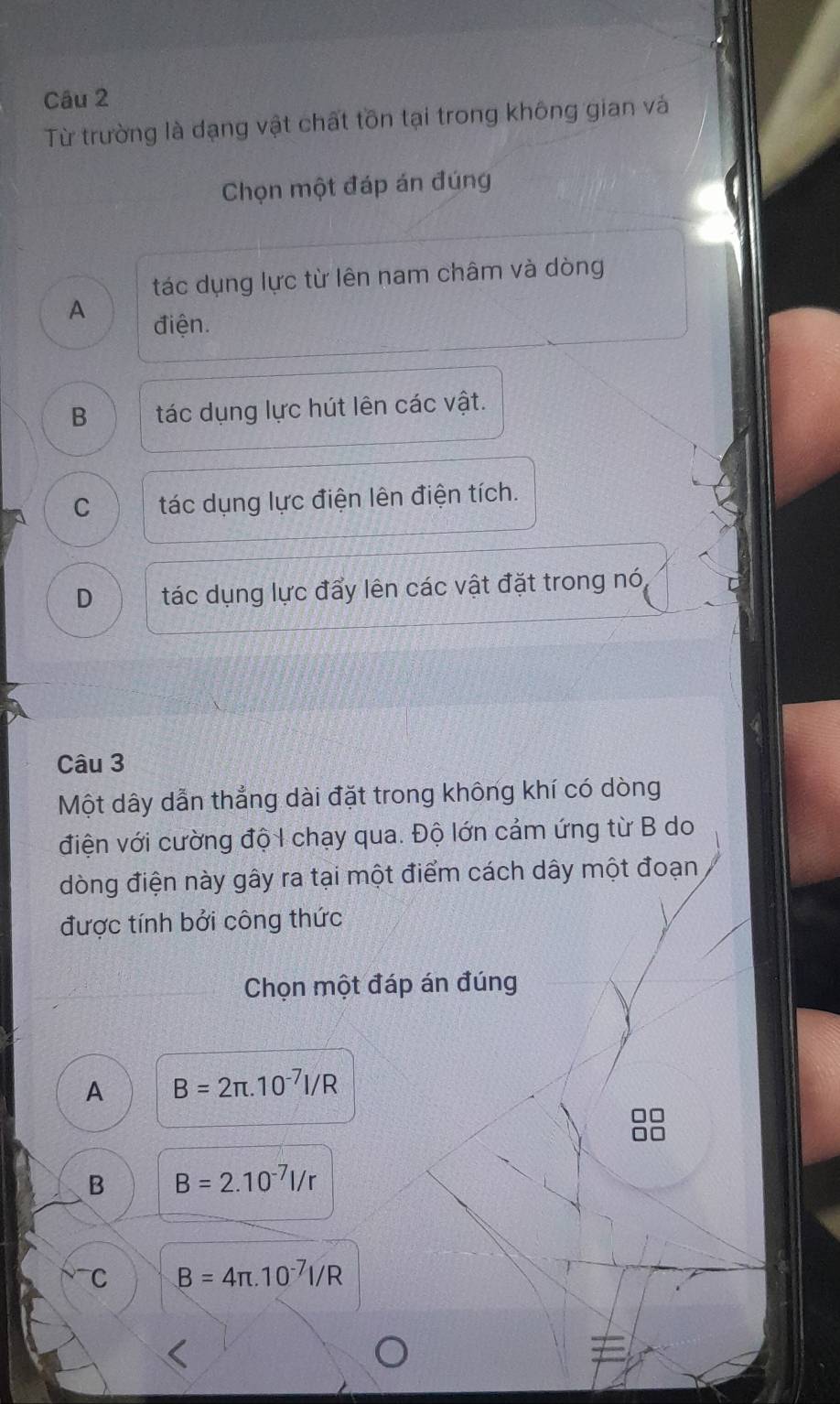 Từ trường là dạng vật chất tôn tại trong không gian vàá
Chọn một đáp án đúng
tác dụng lực từ lên nam châm và dòng
A điện.
B tác dụng lực hút lên các vật.
C tác dụng lực điện lên điện tích.
D tác dụng lực đẩy lên các vật đặt trong nó
Câu 3
Một dây dẫn thẳng dài đặt trong không khí có dòng
điện với cường độ I chạy qua. Độ lớn cảm ứng từ B do
dòng điện này gây ra tại một điểm cách dây một đoạn
được tính bởi công thức
Chọn một đáp án đúng
A B=2π .10^(-7)I/R
B B=2.10^(-7)l/r
C B=4π .10^(-7)I/R