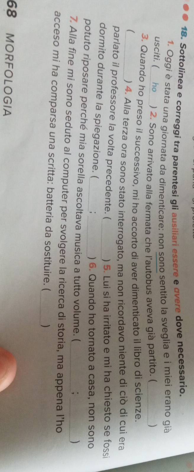 Sottolinea e correggi tra parentesi gli ausiliari essere e overe dove necessario. 
1. Oggi è stata una giornata da dimenticare: non sono sentito la sveglia e i miei erano già 
usciti. ( ho_ ) 2. Sono arrivato alla fermata che l’autobus aveva già partito. (_ ) 
3. Quando ho preso il successivo, mi ho accorto di aver dimenticato il libro di scienze. 
_( 
) 4. Alla terza ora sono stato interrogato, ma non ricordavo niente di ciò di cui era 
parlato il professore la volta precedente. ( 
_) 5. Lui si ha irritato e mi ha chiesto se fossi 
dormito durante la spiegazione. ( 
_, ) 6. Quando ho tornato a casa, non sono 
potuto riposare perché mia sorella ascoltava musica a tutto volume. ( 
; 
) 
7. Alla fine mi sono seduto al computer per svolgere la ricerca di storia, ma appena I’ho 
acceso mi ha comparsa una scritta: batteria da sostituire. (_ ) 
68 MORFOLOGIA