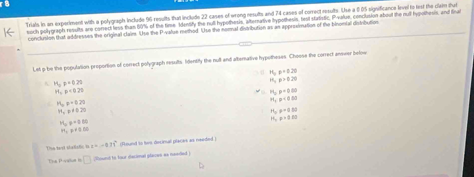 Trials in an experiment with a polygraph include 96 results that include 22 cases of wrong results and 74 cases of correct results. Use a 0.05 significance level to test the claim that
such polygraph results are correct less than 80% of the time Identify the null hypothesis, alternative hypothesis, test statistic, P -value, conclusion about the null hypothesis, and final
conclusion that addresses the original claim Use the P -value method. Use the normal distribution as an approximation of the binomial distribution
Let p be the population proportion of correct polygraph results. Identify the null and alternative hypotheses. Choose the correct answer below
H_0p=0.20
A H_0p=0.20
H_1p>0.20
H_1:p<0.20
H_op=0.80
H_op=0.20
H_1:p<0.60
H_1:p!= 0.20
H_0rho =0.80
H_0p=0.80
H_1p>0.60
H_1· p!= 0.60
The test stalistic is z=-0.71 (Round to two decimal places as needed )
The P -value is □ (Round to four decimal places as needed )