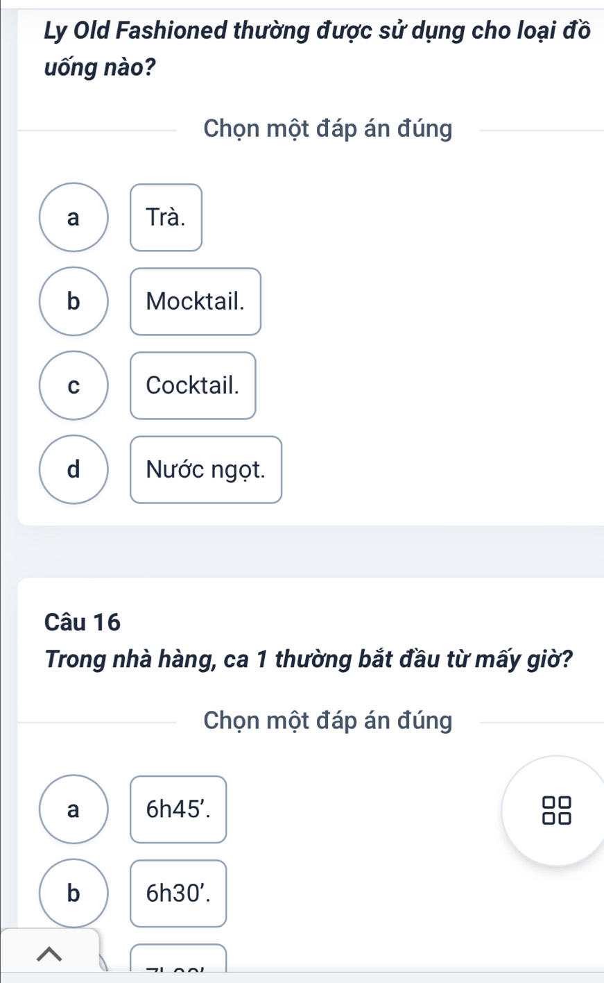 Ly Old Fashioned thường được sử dụng cho loại đồ
uống nào?
Chọn một đáp án đúng
a Trà.
b Mocktail.
C Cocktail.
d Nước ngọt.
Câu 16
Trong nhà hàng, ca 1 thường bắt đầu từ mấy giờ?
Chọn một đáp án đúng
a 6h45'.
b 6h30'.