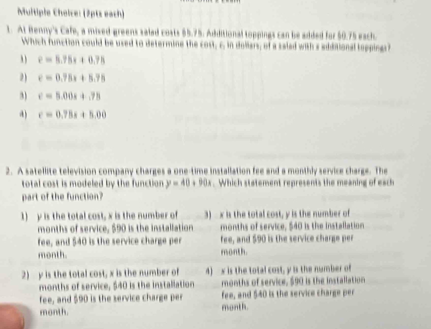 (2pts each)
1. At Benny's Cafe, a mixed greens salad costs $5.75. Additional toppings can be added for $0.75 each.
Which function could be used to determine the cost; c. in dollars; of a salad with s additional toppings?
1) e=8.78s+0.78
2) e=0.78x+8.78
3) e=5.00s+.78
a) c=0.78x+5.00
2. A satellite television company charges a one-time installation fee and a monthly service charge. The
total cost is modeled by the function y=40+90x. Which statement represents the meaning of each
part of the function?
1) y is the total cost, x is the number of 3) x is the total cost, y is the number of
months of service, $90 is the installation months of service, $40 is the installation
fee, and $40 is the service charge per fee, and $90 is the service charge per
month. month.
2) y is the total cost, x is the number of 4) x is the total cost, y is the number of
months of service, $40 is the installation months of service, $90 is the installation
fee, and $90 is the service charge per fee, and $40 is the service charge per
month. menth.