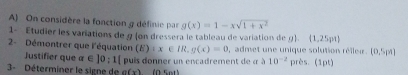 On considère la fonction g définie par g(x)=1-xsqrt(1+x^2)
1- Étudier les variations de 9 (on dressera le tableau de variation de g).  1,25pt
2- Démontrer que l'équation (E):x∈ IR. g(x)=0 I, admet une unique solution réller. (0,5pa)
Justifier que α∈ 10:1[
3- Déterminer le signe de puis donner un encadrement de « à 10^(-2) près. (1pt)
a(x) (ª sots