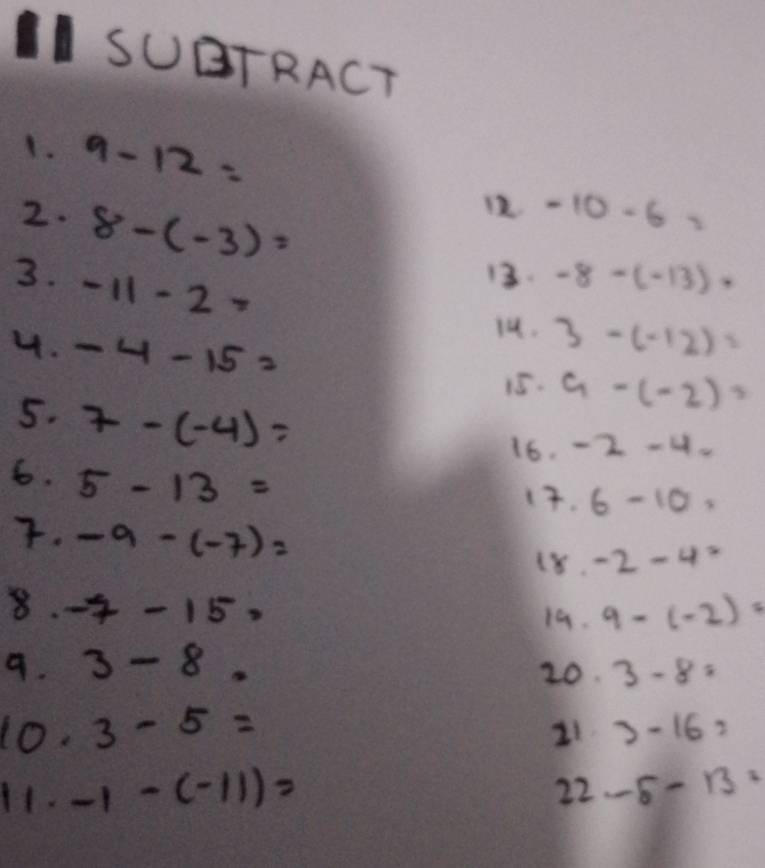 SUTRACT 
1. 9-12=
2. 8-(-3)=
12 -10-6=
3. -11-2=
13. -8-(-13)·
1. 3-(-12)=
4. -4-15= 9-(-2)=
15. 
5. 7-(-4)=
16. -2-4-
6. 5-13=
1. 6-10. 
. -9-(-7)=
(8. -2-4=
8. -7-15=
19. 9-(-2)=
9. 3-8. 3-8=
20. 
10. 3-5= 3-16=
21 
H1. -1-(-11)= 22-5-13=