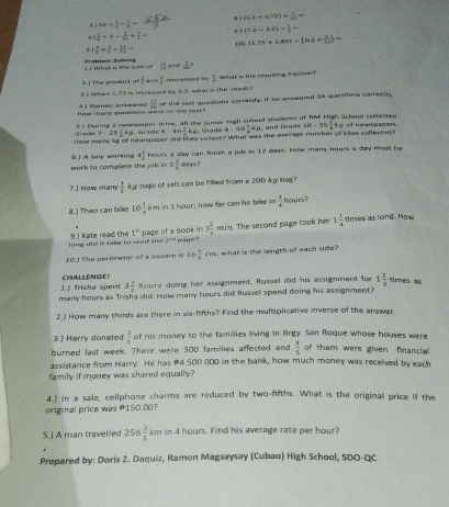(6.2+0.78)*  4/12 =
36/  3/2 - 1/2 - (7.2-1.2)*  1/2 =
*. 1
 1/x +2= 1/12 + 5/3 = (1.75+2.89)-(6.1*  3/10 )=
100
.1  π /6 = 4/7 +frac 134=4=
1 | What is me sum Frohlem Sohne ani  4/40 ?
 14/69 
2. ) the prsuct o  1/x  a  4/8  decreased in  1/4  What is the resultng tracton 
3 1 When 1.?3 is increased by 3.5, what is the rme?
ik many questions wee on the  t  .  17/24  of the test questions correctly. If he answered 34 questions correstly.
4 1 fumeo anssered
5.2 Dwing a newspaper drive, all the junor high school studerss of RM High School collected
Grafe 7-25 1/8 kg Grack a· 40 1/2 kg Grade 9-60=ks and Gra d e 10-35 1/2 kg f newspacers.
How many kg of newssaper did they colters ? What was the average mumber of knos collerted?
work to complete the job in 6  A boy warking 4 1/2  hours a day can finish a job in 12 days. Hmw many hours a day must he
5 1/5  days ?
7.] How many  1/2  kg bags of salt can be filled from a 200 kg beg?
8.) Theo can bike 10 1/3 km in I hour; how far can he bike in  1/4  hours?
1^k page of a book in 3 2/a  in. The second page took her 1 3/4  dmes as long. How
9] Kate read the long do it take to read the 2^(n+4) ma g er ?
10.) The perimeter of a square is 16 5/9 cm , what is the length of each side ?
CHALLENGEI
1.) Trisha spent 3 1/2 hours doing her assignment. Russel did his assignment for 1 2/3  times as
many hours as Trisha did. How many hours did fussel spend doing his assignment?
2.) How many thirds are there in six-fifths? Find the multiplicative inverse of the answer.
3.) Harry donated  2/5  of his money to the families living in Brgy. San Roque whose houses were
burned last week. There were 300 famillies affected and  3/5  of them were given financia
assistance from Harry. He has #4 500 000 in the bank, how much money was received by each
family if money was shared equally?
4.1 in a sale, cellphone charms are reduced by two-fifths. What is the original price if the
original price was #150.00?
5.) A man travelled 256 3/5 km in 4 hours. Find his average rate per hour?
Prepared by: Doris 2. Daquiz, Ramon Magsaysay (Cubao) High School, SDO-QC