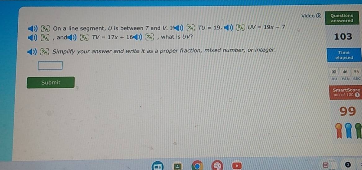 Video Questions 
On a line segment, U is between T and V.  underline△  TU=19,NI)x-7 answered 
, and=) TV=17x+16 1 ))[x_A , what is UV? 103 
Simplify your answer and write it as a proper fraction, mixed number, or integer. Time 
elapsed 
00 46 55 
HR MIN SEC 
Submit 
SmartScore 
out of 100 7 
99 
Rrr