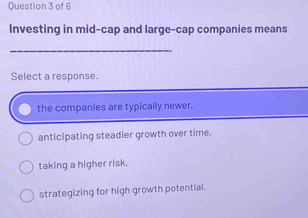 Investing in mid-cap and large-cap companies means
_
..
Select a response.
the companies are typically newer.
anticipating steadier growth over time.
taking a higher risk.
strategizing for high growth potential.