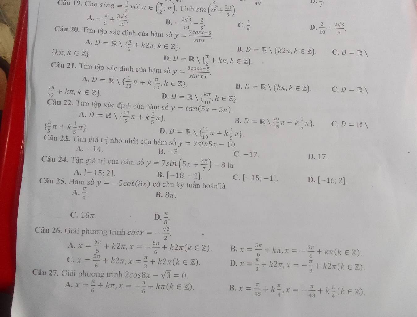 Cho sin a= 4/5 voi alpha ∈ ( π /2 ;π ). Tính sin ( 4/a^5 + 2π /3 ). 49°
D. overline 7^((·)
A. -frac 2)5+ 3sqrt(3)/10 .
B. - 3sqrt(3)/10 - 2/5 . C.  1/5 .
D.  3/10 + 2sqrt(3)/5 .
Câu 20. Tìm tập xác định của hàm số y= (7cos x+5)/sin x .
A.
 kπ ,k∈ Z . D=R  π /2 +k2π ,k∈ Z .
B. D=R k2π ,k∈ Z . C. D=R
D. D=R  π /2 +kπ ,k∈ Z .
Câu 21. Tìm tập xác định của hàm số y= (8cos x-5)/sin 10x .
A. D=R  1/20 π +k π /10 ,k∈ Z .
  π /2 +kπ ,k∈ Z .
B. D=R kπ ,k∈ Z . C. D=R|
D. D=R  kπ /10 ,k∈ Z .
Câu 22. Tìm tập xác định của hàm số y=tan (5x-5π ).
A. D=R  11/5 π +k 1/5 π  .
  3/5 π +k 1/5 π  .
B. D=R  6/5 π +k 1/5 π  . C. D=R|
D. D=R  11/10 π +k 1/5 π  .
Câu 23. Tìm giá trị nhỏ nhất của hàm số y=7sin 5x-10.
A. -14. B. -3. C. −17.
D. 17.
Câu 24. Tập giá trị của hàm số y=7sin (5x+ 2π /7 )-8 là
A. [-15;2].
B. [-18;-1]. C. [-15;-1]. D. [-16;2].
Câu 25. Hàm số y=-5cot (8x) có chu kỳ tuần hoàn là
A.  π /4 . B. 8π.
C. 16π. D.  π /8 .
Câu 26. Giải phương trình cos x=- sqrt(3)/2 .
A. x= 5π /6 +k2π ,x=- 5π /6 +k2π (k∈ Z). B. x= 5π /6 +kπ ,x=- 5π /6 +kπ (k∈ Z).
C. x= 5π /6 +k2π ,x= π /3 +k2π (k∈ Z). D. x= π /3 +k2π ,x=- π /3 +k2π (k∈ Z).
Câu 27. Giải phương trình 2cos 8x-sqrt(3)=0.
A. x= π /6 +kπ ,x=- π /6 +kπ (k∈ Z).
B. x= π /48 +k π /4 ,x=- π /48 +k π /4 (k∈ Z).