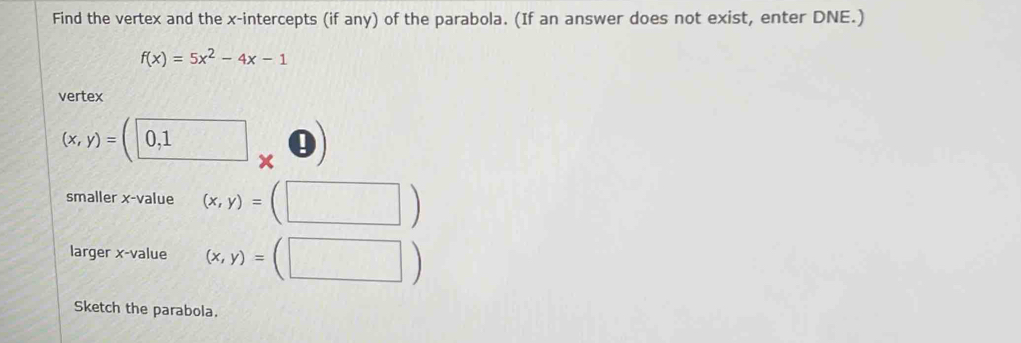 Find the vertex and the x-intercepts (if any) of the parabola. (If an answer does not exist, enter DNE.)
f(x)=5x^2-4x-1
vertex
(x,y)=(0,1* 0)
smaller x -value (x,y)=(□ )
larger x -value (x,y)=(□ )
Sketch the parabola.