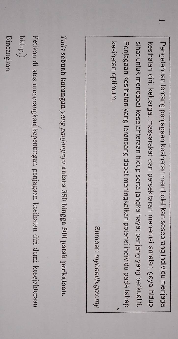 Pengetahuan tentang penjagaan kesihatan membolehkan seseorang individu menjaga 
kesihatan diri, keluarga, masyarakat dan persekitaran menerusi amalan gaya hidup 
sihat untuk mencapai kesejahteraan hidup serta jangka hayat panjang yang berkualiti. 
Penjagaan kesihatan yang terancang dapat meningkatkan potensi individu pada tahap 
kesihatan optimum. 
Sumber: myhealth.gov.my 
Tulis sebuah karangan yang panjangnya antara 350 hingga 500 patah perkataan. 
Petikan di atas menerangkan kepentingan penjagaan kesihatan diri demi kesejahteraan 
hidup.) 
Bincangkan.