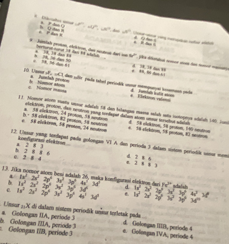b. Q dan R
B. Dikouahın uur a. P dan () (sP^0· mQ^(6/3)=wR^1. d∞6 w5°.  Lhotor-unsar yung metivpaiin iolsr sdadcn
C、 P dan R
d ( dan S
e R dan S
berturut-turut 38 dan 88 adalsh
9. Jumlah proton, elektron, dan neutron dari ion 8r^(2+) , ika diketahuí nomor stem dan nomo masestj e
b 38, 36 dan 50
a. 38,38 dan 88 d. 38, 38 dan 88
c 38, 36 dan 61 c. 88, 86 dan 61
10. Unsur 5F. 7Cl dan 5Br pada tabel periodik unsur mempunyai kesamaan pada
b. Nomor atom
a. Jumlah proton d. Jumlah kulit stom
c. Nomor massa
e. Elektron valensi
11. Nomor atom suatu unsur adalah 58 dan bilangan massa salah satu isotopnya adalah $40. Jam
elektron, proton, dan neutron yang terdapat dalam atom unsur tersebut adalah
a. 58 elektron, 24 proton, 58 neutron
b. 58 elektron, 82 proton, 58 neutron d. 58 elektron, 58 proton, 140 neutron
e. 58 elektron, 58 proton, 24 neutron e. 58 elektron, 58 proton, 82 neutron
konfigurasi elektron ...
12. Unsur yang terdapat pada golongan VI A dan perioda 3 dalam sistem periodik unsur mem
a 2 8 3
b. 2 8 8 6
c. 2 8 4
d. 2 8 6
e. 2 8 8 3
a.
13. Jika nomor atom besi adalah 26, maka konfigurasi elektron dari Fe^(2+) adalah
b. 1s^22s^22p^63s^23p^64s^13d^5
d
c. 1s^22s^22p^63s^23p^64s^13d^5 1s^22s^22p^63s^23p^63d^6 1s^22s^22p^63s^23p^64s^23d^8
e. 1s^22s^22p^63s^23p^63d^(10)
Unsur 21X di dalam sistem periodik unsur terletak pada
a. Golongan IIA, periode 3 d. Golongan IIIB, periode 4
b. Golongan IIIA, periode 3 e. Golongan IVA, periode 4. Golongan IIB, periode 3